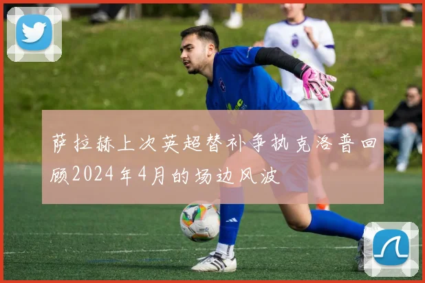 萨拉赫上次英超替补争执克洛普回顾2024年4月的场边风波
