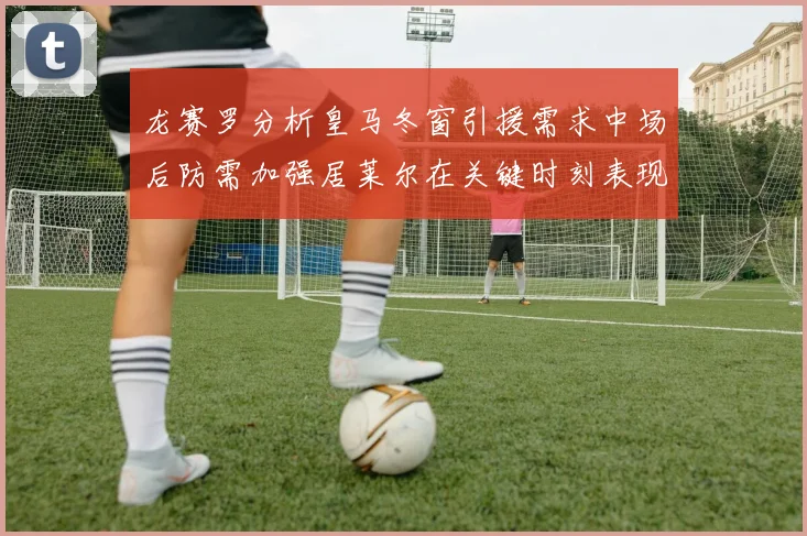 龙赛罗分析皇马冬窗引援需求中场后防需加强居莱尔在关键时刻表现欠佳