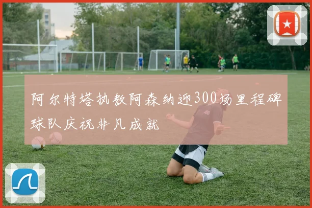 阿尔特塔执教阿森纳迎300场里程碑球队庆祝非凡成就