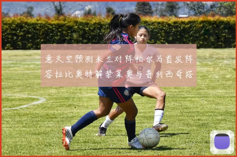 意天空预测米兰对阵帕尔马首发阵容拉比奥特解禁莱奥与普利西奇搭档出战