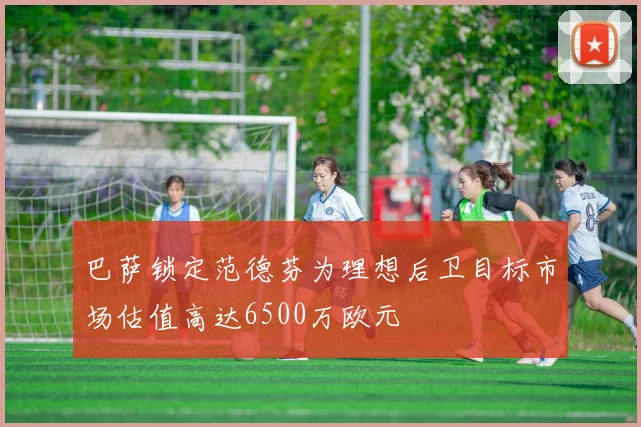 巴萨锁定范德芬为理想后卫目标市场估值高达6500万欧元