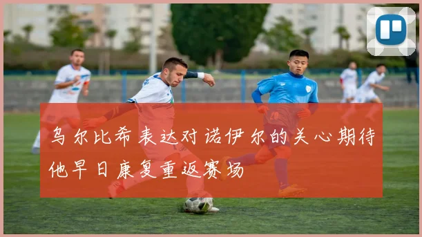 乌尔比希表达对诺伊尔的关心期待他早日康复重返赛场