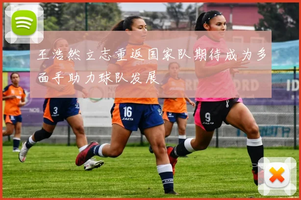 王浩然立志重返国家队期待成为多面手助力球队发展