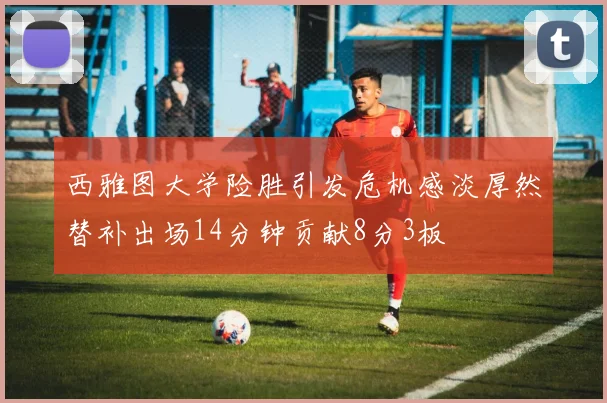 西雅图大学险胜引发危机感淡厚然替补出场14分钟贡献8分3板