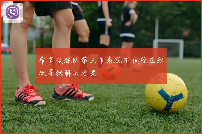 希罗谈球队第三节表现不佳称正积极寻找解决方案