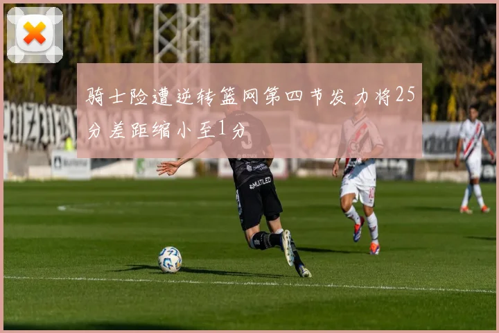 骑士险遭逆转篮网第四节发力将25分差距缩小至1分
