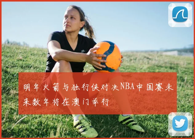 明年火箭与独行侠对决NBA中国赛未来数年将在澳门举行