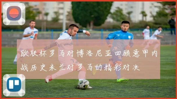 欧联杯罗马对博洛尼亚回顾意甲内战历史米兰对罗马的精彩对决