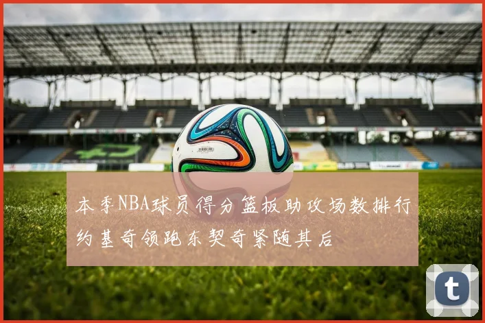 本季NBA球员得分篮板助攻场数排行约基奇领跑东契奇紧随其后