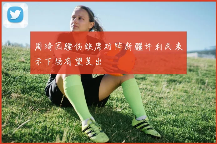 周琦因腰伤缺席对阵新疆许利民表示下场有望复出