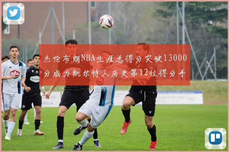 杰伦布朗NBA生涯总得分突破13000分成为凯尔特人历史第12位得分手