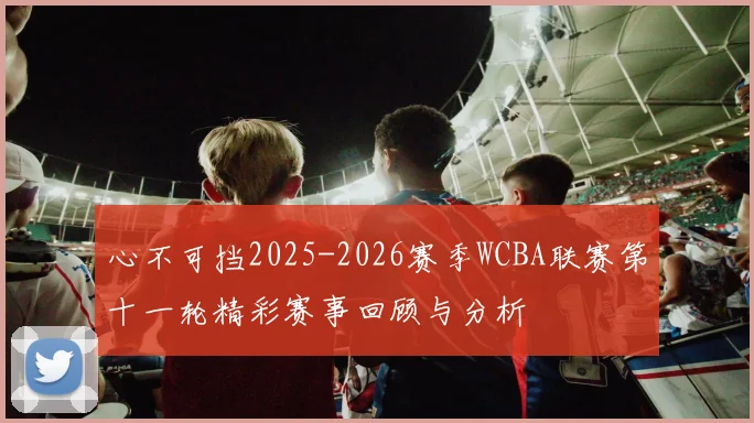 心不可挡2025-2026赛季WCBA联赛第十一轮精彩赛事回顾与分析