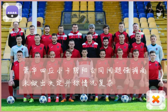 萧华回应小卡阴阳合同问题强调尚未做出决定并称情况复杂