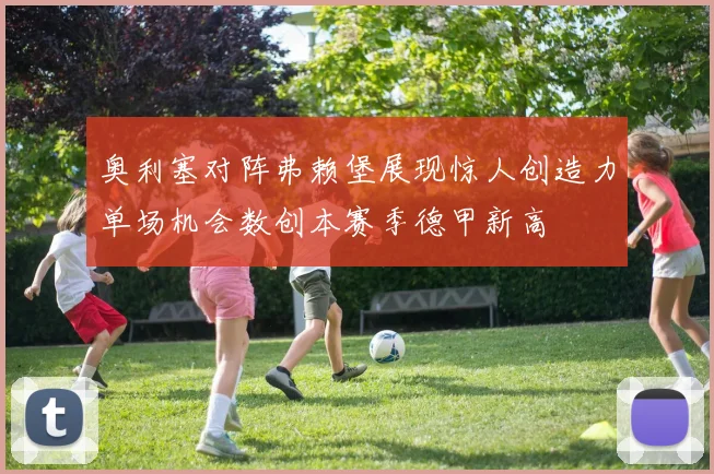 奥利塞对阵弗赖堡展现惊人创造力单场机会数创本赛季德甲新高