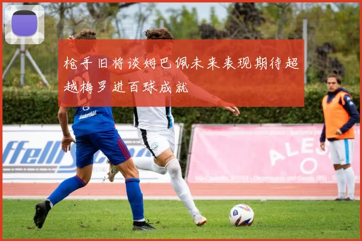 枪手旧将谈姆巴佩未来表现期待超越梅罗进百球成就