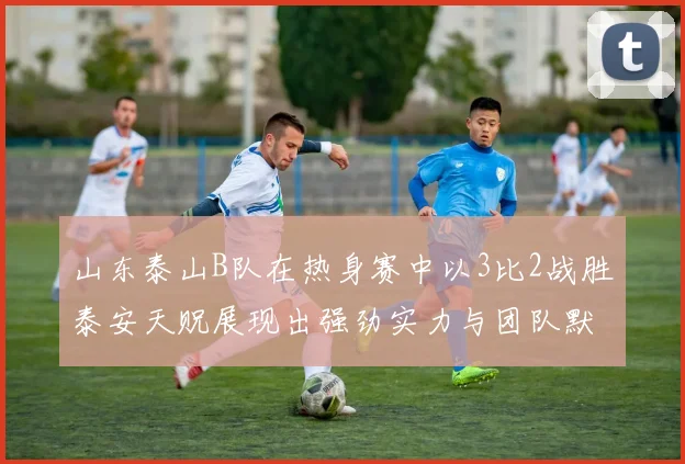 山东泰山B队在热身赛中以3比2战胜泰安天贶展现出强劲实力与团队默契