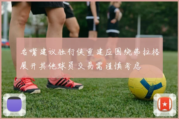 名嘴建议独行侠重建应围绕弗拉格展开其他球员交易需谨慎考虑