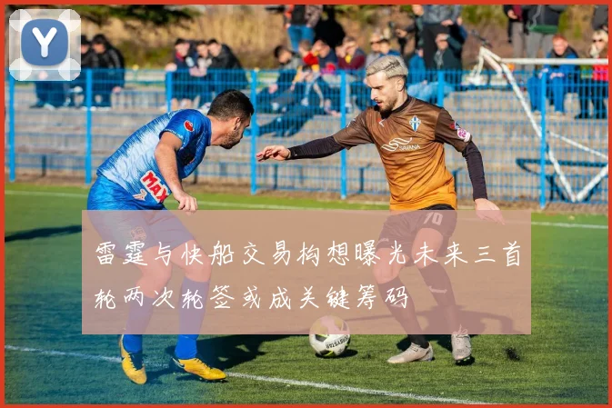 雷霆与快船交易构想曝光未来三首轮两次轮签或成关键筹码