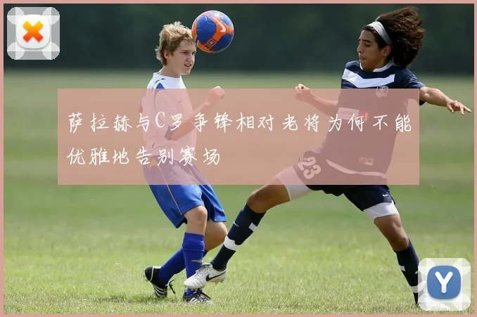萨拉赫与C罗争锋相对老将为何不能优雅地告别赛场