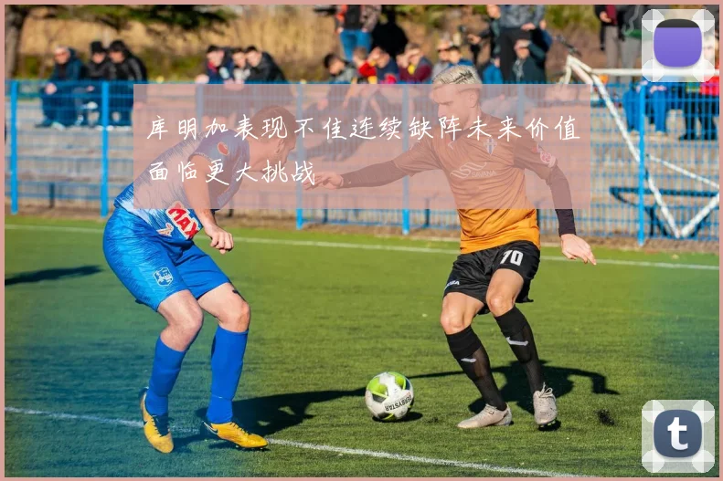 库明加表现不佳连续缺阵未来价值面临更大挑战