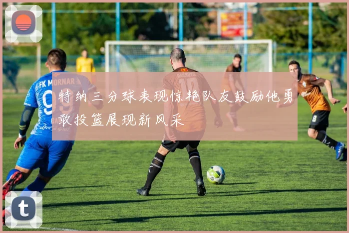 特纳三分球表现惊艳队友鼓励他勇敢投篮展现新风采