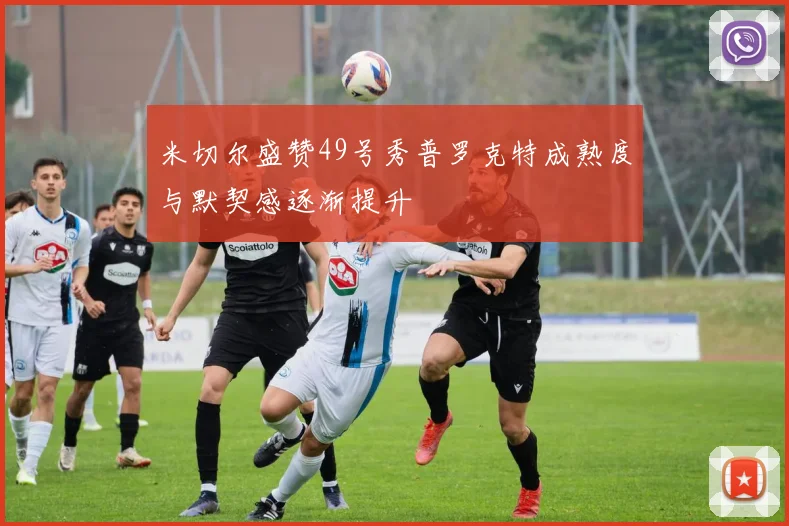 米切尔盛赞49号秀普罗克特成熟度与默契感逐渐提升