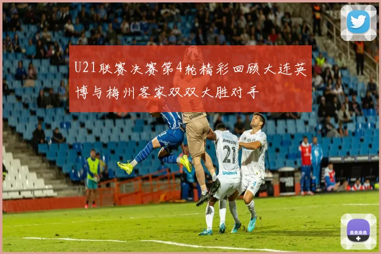 U21联赛决赛第4轮精彩回顾大连英博与梅州客家双双大胜对手