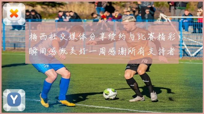 梅西社交媒体分享续约与比赛精彩瞬间感慨美好一周感谢所有支持者