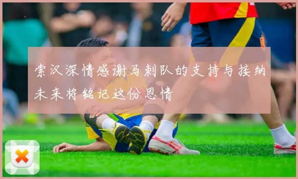 索汉深情感谢马刺队的支持与接纳未来将铭记这份恩情