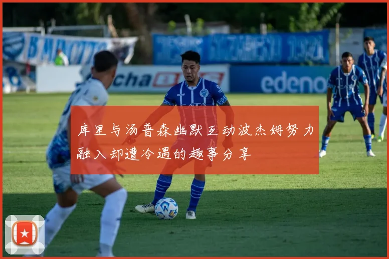 库里与汤普森幽默互动波杰姆努力融入却遭冷遇的趣事分享