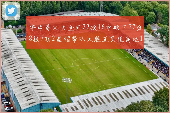 字母哥火力全开22投16中砍下37分8板7助2盖帽带队大胜正负值高达18