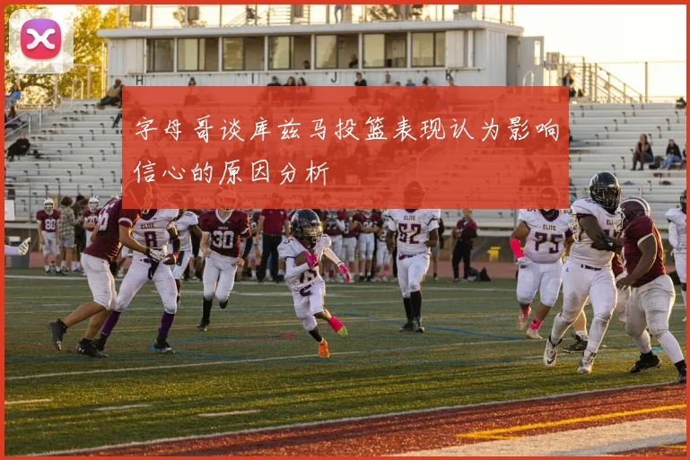 字母哥谈库兹马投篮表现认为影响信心的原因分析
