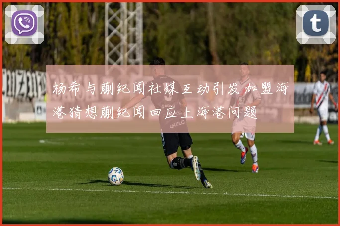 杨希与蒯纪闻社媒互动引发加盟海港猜想蒯纪闻回应上海港问题