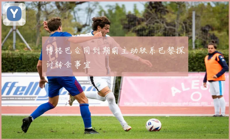 博格巴合同到期前主动联系巴黎探讨转会事宜