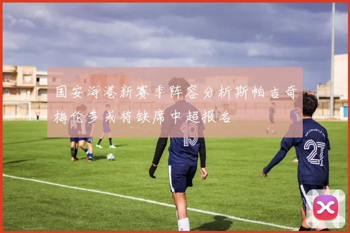 国安海港新赛季阵容分析斯帕吉奇梅伦多或将缺席中超报名