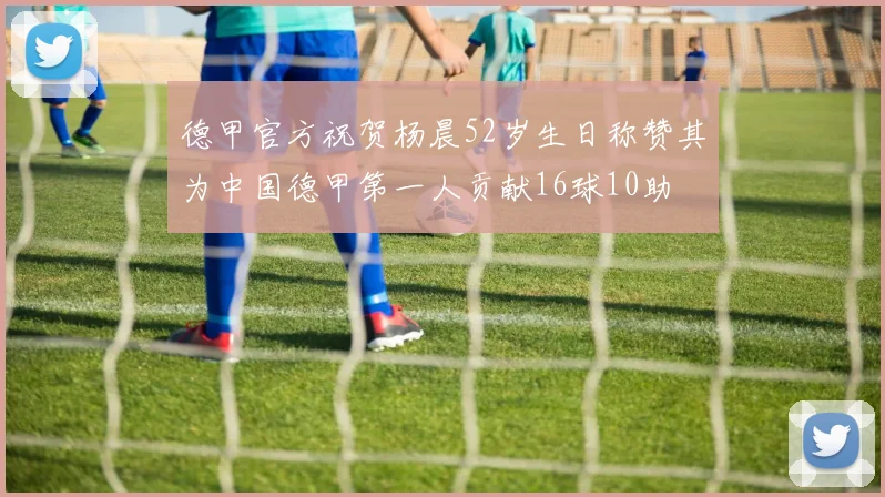 德甲官方祝贺杨晨52岁生日称赞其为中国德甲第一人贡献16球10助