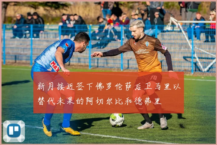 新月接近签下佛罗伦萨后卫马里以替代未果的阿切尔比和德弗里