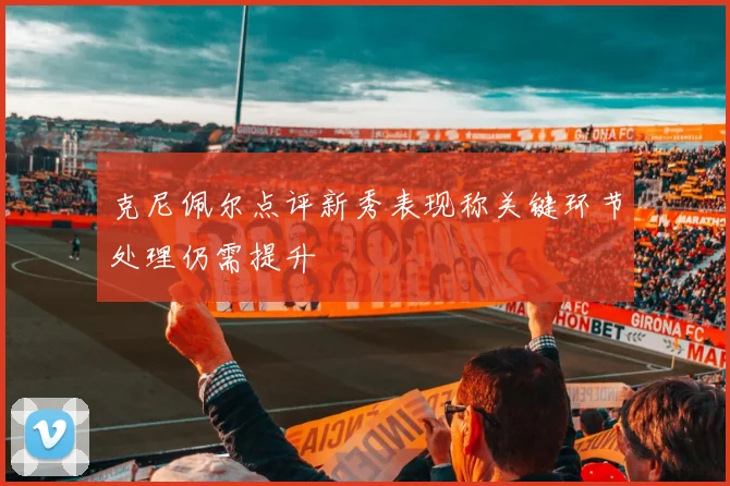 克尼佩尔点评新秀表现称关键环节处理仍需提升