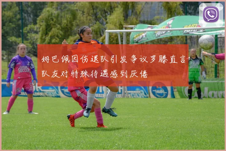 姆巴佩因伤退队引发争议罗滕直言队友对特殊待遇感到厌倦