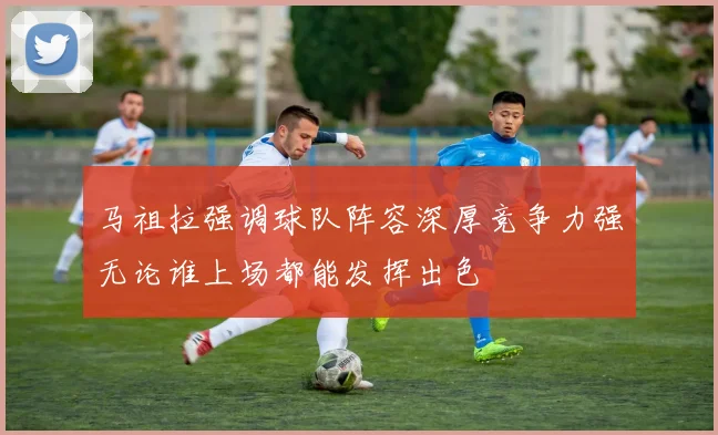 马祖拉强调球队阵容深厚竞争力强无论谁上场都能发挥出色