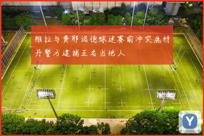 维拉与费耶诺德球迷赛前冲突鹿特丹警方逮捕五名当地人