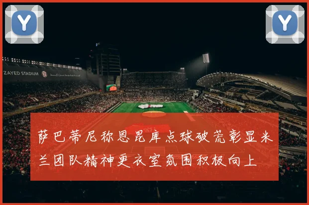萨巴蒂尼称恩昆库点球破荒彰显米兰团队精神更衣室氛围积极向上